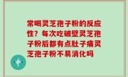 常喝灵芝孢子粉的反应性？每次吃破壁灵芝孢子粉后都有点肚子痛灵芝孢子粉不易消化吗