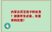 内蒙古灵芝孢子粉批发？健康养生必备，批量采购优惠？