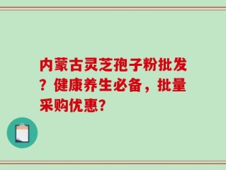 内蒙古灵芝孢子粉批发？健康养生必备，批量采购优惠？