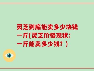 灵芝到底能卖多少块钱一斤(灵芝价格现状：一斤能卖多少钱？)