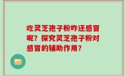 吃灵芝孢子粉咋还感冒呢？探究灵芝孢子粉对感冒的辅助作用？