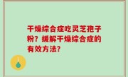 干燥综合症吃灵芝孢子粉？缓解干燥综合症的有效方法？