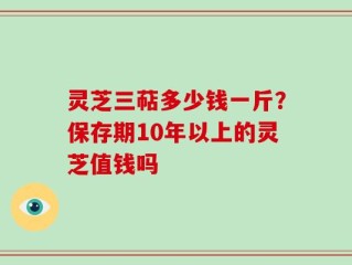 灵芝三萜多少钱一斤？保存期10年以上的灵芝值钱吗