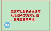 灵芝可以做的好吃还可以泡酒吗(灵芝可口酒，美味健康两不误)