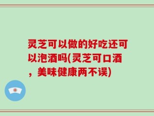 灵芝可以做的好吃还可以泡酒吗(灵芝可口酒，美味健康两不误)