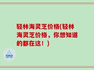 轻林海灵芝价格(轻林海灵芝价格，你想知道的都在这！)