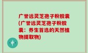 广誉远灵芝孢子粉胶囊(广誉远灵芝孢子粉胶囊：养生首选的天然植物提取物)