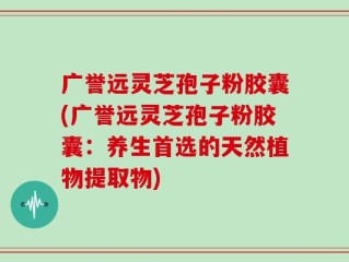 广誉远灵芝孢子粉胶囊(广誉远灵芝孢子粉胶囊：养生首选的天然植物提取物)