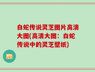 白蛇传说灵芝图片高清大图(高清大图：白蛇传说中的灵芝壁纸)