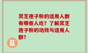 灵芝孢子粉的适用人群有哪些人吃？了解灵芝孢子粉的功效与适用人群？