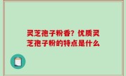 灵芝孢子粉香？优质灵芝孢子粉的特点是什么