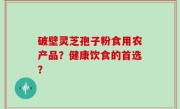 破壁灵芝孢子粉食用农产品？健康饮食的首选？