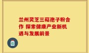 兰州灵芝三萜孢子粉合作 探索健康产业新机遇与发展前景
