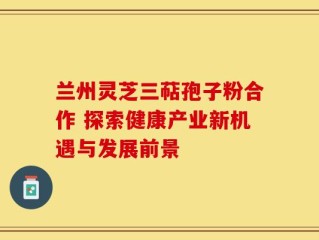 兰州灵芝三萜孢子粉合作 探索健康产业新机遇与发展前景