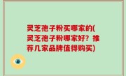 灵芝孢子粉买哪家的(灵芝孢子粉哪家好？推荐几家品牌值得购买)