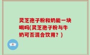 灵芝孢子粉和奶能一块喝吗(灵芝孢子粉与牛奶可否混合饮用？)