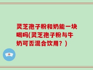 灵芝孢子粉和奶能一块喝吗(灵芝孢子粉与牛奶可否混合饮用？)