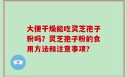 大便干燥能吃灵芝孢子粉吗？灵芝孢子粉的食用方法和注意事项？