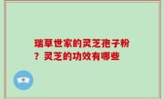 瑞草世家的灵芝孢子粉？灵芝的功效有哪些