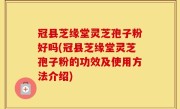 冠县芝缘堂灵芝孢子粉好吗(冠县芝缘堂灵芝孢子粉的功效及使用方法介绍)