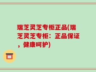 瑞芝灵芝专柜正品(瑞芝灵芝专柜：正品保证，健康呵护)