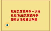 敖东灵芝孢子粉一次吃几粒(敖东灵芝孢子粉使用方法及建议剂量
