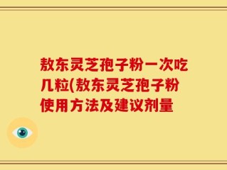 敖东灵芝孢子粉一次吃几粒(敖东灵芝孢子粉使用方法及建议剂量