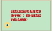 刮宫以后能否食用灵芝孢子粉？？探讨刮宫后的饮食健康？