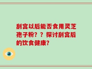 刮宫以后能否食用灵芝孢子粉？？探讨刮宫后的饮食健康？