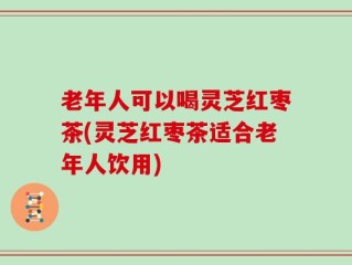 老年人可以喝灵芝红枣茶(灵芝红枣茶适合老年人饮用)