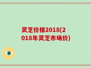 灵芝价格2018(2018年灵芝市场价)