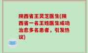 陕西省王灵芝医生(陕西省一名王姓医生成功治愈多名患者，引发热议)