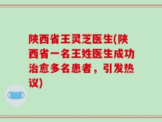 陕西省王灵芝医生(陕西省一名王姓医生成功治愈多名患者，引发热议)