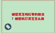破壁灵芝炖红枣的做法？破壁机打灵芝怎么做