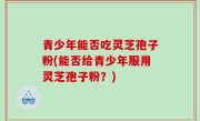 青少年能否吃灵芝孢子粉(能否给青少年服用灵芝孢子粉？)