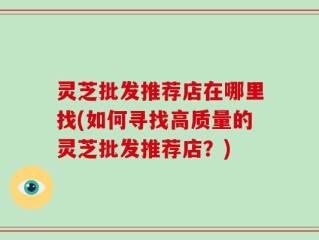 灵芝批发推荐店在哪里找(如何寻找高质量的灵芝批发推荐店？)