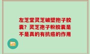 左芝堂灵芝破壁抱子胶囊？灵芝孢子粉胶囊是不是真的有抗癌的作用