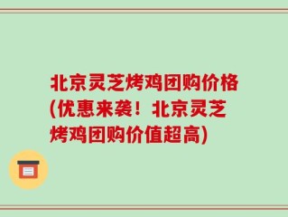 北京灵芝烤鸡团购价格(优惠来袭！北京灵芝烤鸡团购价值超高)