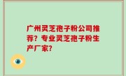 广州灵芝孢子粉公司推荐？专业灵芝孢子粉生产厂家？