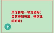 灵芝和啥一块泡酒好(灵芝搭配啤酒：畅饮休闲时光)