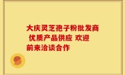 大庆灵芝孢子粉批发商 优质产品供应 欢迎前来洽谈合作