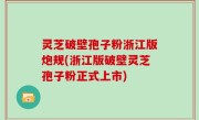 灵芝破壁孢子粉浙江版炮规(浙江版破壁灵芝孢子粉正式上市)