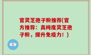官灵芝孢子粉推荐(官方推荐：高纯度灵芝孢子粉，提升免疫力！)