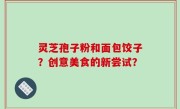 灵芝孢子粉和面包饺子？创意美食的新尝试？