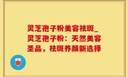 灵芝孢子粉美容祛斑_灵芝孢子粉：天然美容圣品，祛斑养颜新选择