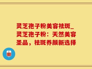 灵芝孢子粉美容祛斑_灵芝孢子粉：天然美容圣品，祛斑养颜新选择
