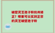 破壁灵芝孢子粉杭州修正？哪里可以买到正宗的灵芝破壁孢子粉