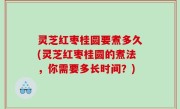 灵芝红枣桂圆要煮多久(灵芝红枣桂圆的煮法，你需要多长时间？)