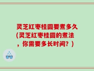 灵芝红枣桂圆要煮多久(灵芝红枣桂圆的煮法，你需要多长时间？)
