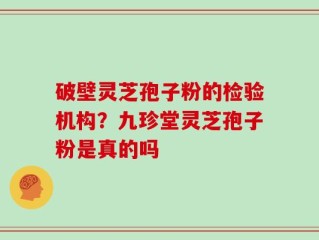 破壁灵芝孢子粉的检验机构？九珍堂灵芝孢子粉是真的吗